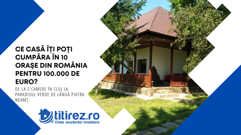 Ce casă îți poți cumpăra în 10 orașe din România pentru 100.000 de euro? De la 2 camere în Cluj la Paradisul Verde de lângă Piatra Neamț